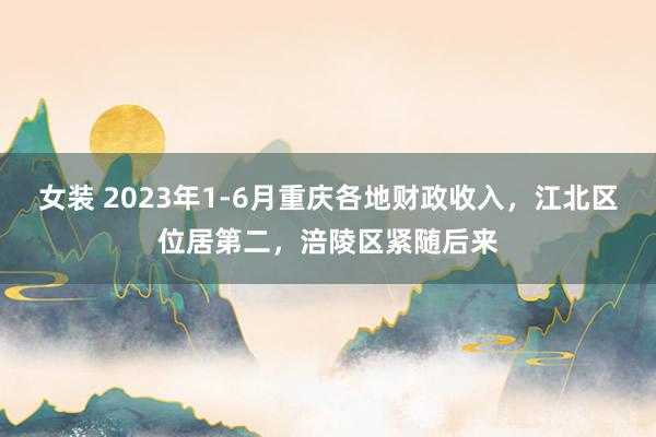 女装 2023年1-6月重庆各地财政收入，江北区位居第二，涪陵区紧随后来